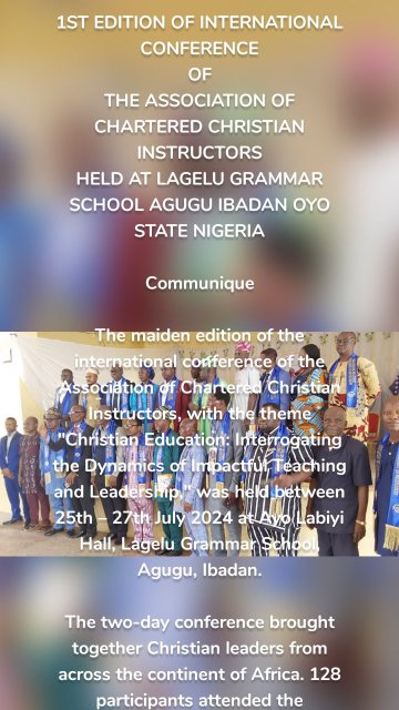 1ST EDITION OF INTERNATIONAL CONFERENCE OF THE ASSOCIATION OF CHARTERED CHRISTIAN INSTRUCTORS HELD AT LAGELU GRAMMAR SCHOOL AGUGU IBADAN OYO STATE NIGERIA Communique The maiden edition of the international conference of the Association of Chartered Christian Instructors, with the theme "Christian Education: Interrogating the Dynamics of Impactful Teaching and Leadership," was held between 25th – 27th July 2024 at Ayo Labiyi Hall, Lagelu Grammar School, Agugu, Ibadan. The two-day conference brought together Christian leaders from across the continent of Africa. 128 participants attended the conference physically, why so many other members across the Globe attended virtually. The opening ceremony was addressed by the Global Secretary, Pastor (Dr.) Akinjide Akinleye. The keynote paper, "Christian Education: Interrogating the Dynamics of Impactful Teaching and Leadership," was presented by Dr. Rotimi Alaba Oti, a distinguished Christian Ethicist and Guidance Counsellor, and the current Provost of the Redeemed Christian Bible College. In his paper, he emphasized the crucial role played by Christian Education in shaping the minds and hearts of individuals within the church and wider society. He explored the dynamics of impactful teaching and leadership in Christian Education, focusing on the factors that contribute to their effectiveness in making a lasting impact on the lives of their students or members by equipping them to be thoughtful, compassionate, and morally upright individuals in an ever-changing world. Pastor (Engr.) Julius Bamiwo Ogunjimi, in his paper, "Leadership Recruitment through Christian Education: Issues and Perspectives," outlined education as the transfer of knowledge via the process of learning. He stated that a Christian instructor should be deeply knowledgeable about the ideals of the kingdom he represents. He recommended Apostle Paul and Jesus Christ as examples for recruiting Christian leadership. Awards were presented to deserving members of the association, including: - Fellow – Dr. Pastor Akinjide Samuel Akinleye - Best State Coordinator – Dr. Olajide David Sharafa - Mentorship & Discipleship – Pastor Abiodun Ladepo - Excellence in Global Education – Prof. Buhan Isah - Distinguished Leadership – Dr. Job Gureja, etc. The conference format included: - Online/Virtual participants - Physical participants The resolutions at the conference included: 1. There is no confusion in the body of Christ. 2. The arbitrary awarding of honorary doctorate degrees and professorships was roundly condemned. Hence, all theological colleges, seminaries, and Christian universities should desist from this act. Degrees, either academic or honorary, should be awarded on merit. 3. Appointments to leadership positions should be strictly based on the level of education, skills, and administrative capacity/ability. 4. All Christian leaders should return to the basics via the teachings of our fathers in faith and bring such teachings to bear on their followers and students. 5. There should be synergy between ACCI and other Bible colleges for the rightful impact of Christian Education. 6. The conduct of Christian leaders needs to be regulated to conform with the standards of the Bible. ACCI needs to take this into consideration when accepting members. 7. Christian leaders are to be part of the changing world, positively, not negatively. Pastor Akinjide Samuel Akinleye, PhD, FCCI, MNI Global Secretary Prof. Pastor Afolabi Ojo, PhD, D.D., FCCI Global President Archbishop Prof. Andreas Olufestus, PhD, D.D., FCCI Global Chief Executive Officer